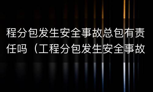 程分包发生安全事故总包有责任吗（工程分包发生安全事故总包有责任吗）