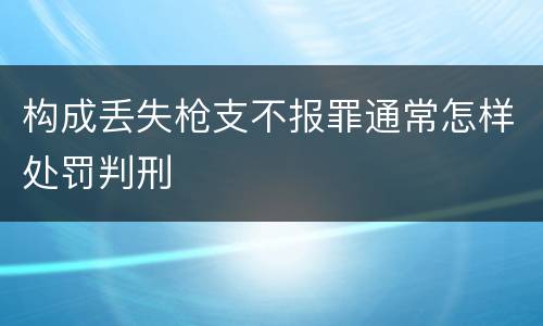 构成丢失枪支不报罪通常怎样处罚判刑