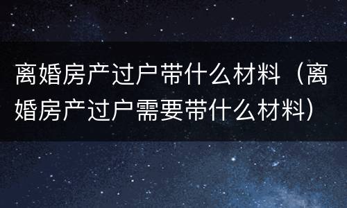 离婚房产过户带什么材料（离婚房产过户需要带什么材料）