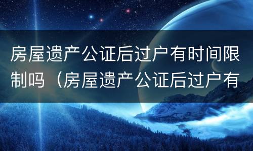 房屋遗产公证后过户有时间限制吗（房屋遗产公证后过户有时间限制吗多久）
