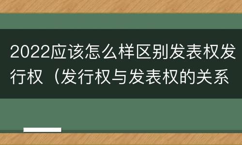 2022应该怎么样区别发表权发行权（发行权与发表权的关系）