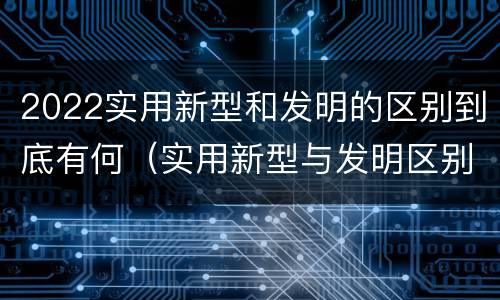 2022实用新型和发明的区别到底有何（实用新型与发明区别）