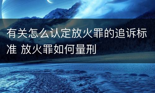 有关怎么认定放火罪的追诉标准 放火罪如何量刑