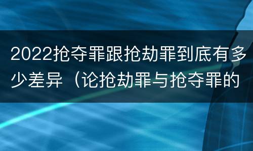 2022抢夺罪跟抢劫罪到底有多少差异（论抢劫罪与抢夺罪的界限）