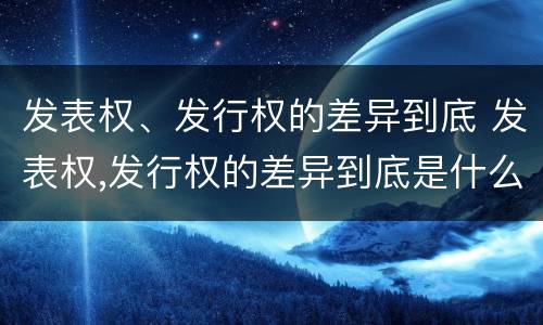 发表权、发行权的差异到底 发表权,发行权的差异到底是什么