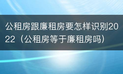 公租房跟廉租房要怎样识别2022（公租房等于廉租房吗）
