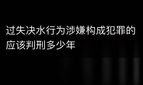 过失决水行为涉嫌构成犯罪的应该判刑多少年