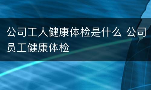 公司工人健康体检是什么 公司员工健康体检