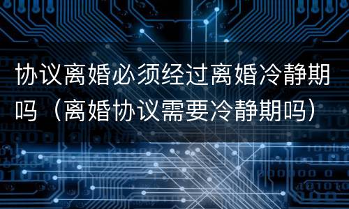协议离婚必须经过离婚冷静期吗（离婚协议需要冷静期吗）