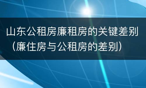 山东公租房廉租房的关键差别（廉住房与公租房的差别）