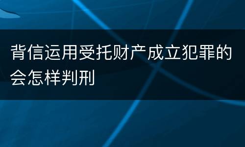 背信运用受托财产成立犯罪的会怎样判刑