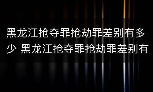 黑龙江抢夺罪抢劫罪差别有多少 黑龙江抢夺罪抢劫罪差别有多少人