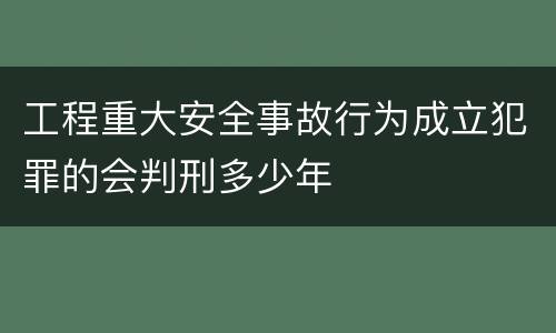 工程重大安全事故行为成立犯罪的会判刑多少年