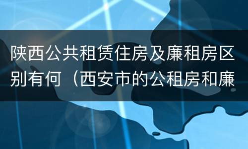 陕西公共租赁住房及廉租房区别有何（西安市的公租房和廉租房）