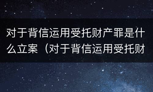 对于背信运用受托财产罪是什么立案（对于背信运用受托财产罪是什么立案条件）