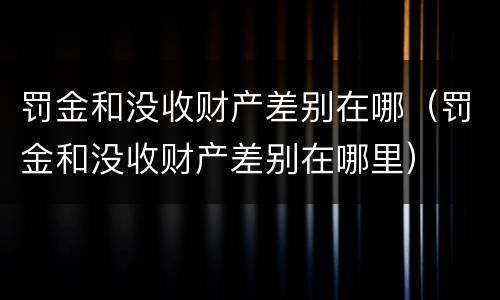 罚金和没收财产差别在哪（罚金和没收财产差别在哪里）