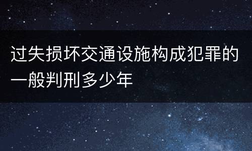 过失损坏交通设施构成犯罪的一般判刑多少年
