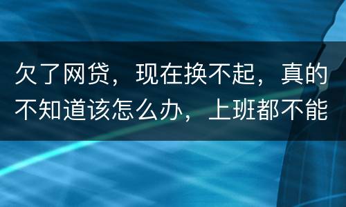 欠了网贷，现在换不起，真的不知道该怎么办，上班都不能好好上了