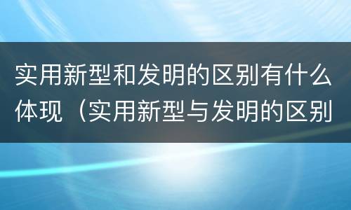 实用新型和发明的区别有什么体现（实用新型与发明的区别是什么）