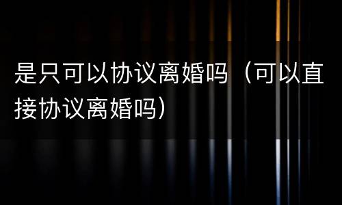 是只可以协议离婚吗（可以直接协议离婚吗）