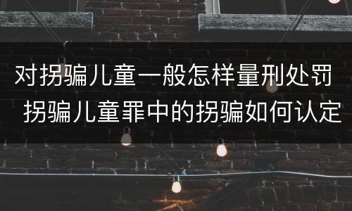 对拐骗儿童一般怎样量刑处罚 拐骗儿童罪中的拐骗如何认定