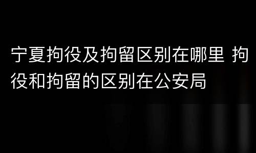 宁夏拘役及拘留区别在哪里 拘役和拘留的区别在公安局