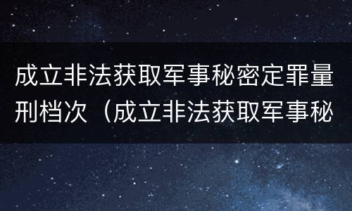 成立非法获取军事秘密定罪量刑档次（成立非法获取军事秘密定罪量刑档次的标准）