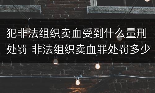 犯非法组织卖血受到什么量刑处罚 非法组织卖血罪处罚多少钱