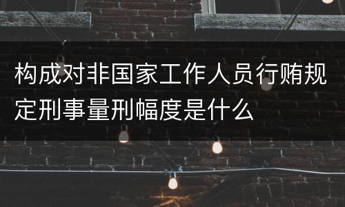 构成对非国家工作人员行贿规定刑事量刑幅度是什么