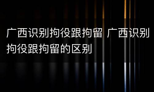 广西识别拘役跟拘留 广西识别拘役跟拘留的区别