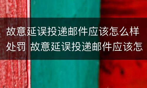 故意延误投递邮件应该怎么样处罚 故意延误投递邮件应该怎么样处罚他