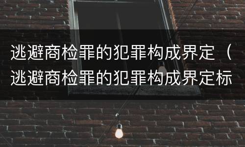 逃避商检罪的犯罪构成界定（逃避商检罪的犯罪构成界定标准）