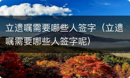 立遗嘱需要哪些人签字（立遗嘱需要哪些人签字呢）