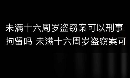 未满十六周岁盗窃案可以刑事拘留吗 未满十六周岁盗窃案可以刑事拘留吗判几年