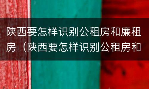 陕西要怎样识别公租房和廉租房（陕西要怎样识别公租房和廉租房信息）