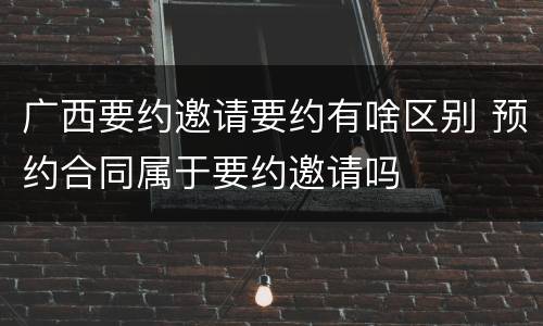 广西要约邀请要约有啥区别 预约合同属于要约邀请吗