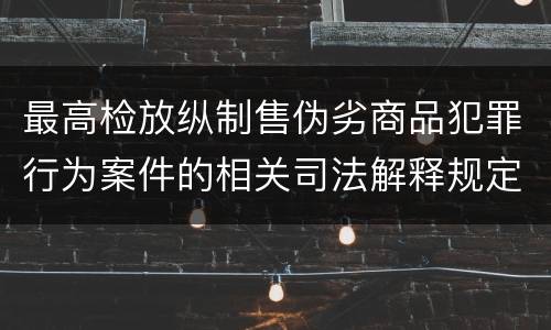 最高检放纵制售伪劣商品犯罪行为案件的相关司法解释规定具体是什么重要内容