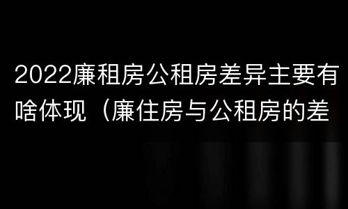 2022廉租房公租房差异主要有啥体现（廉住房与公租房的差别）