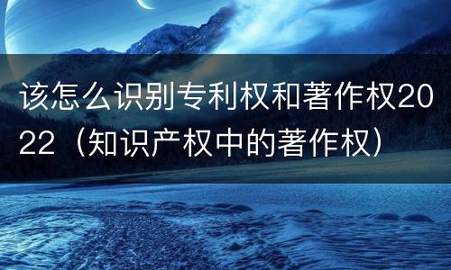 该怎么识别专利权和著作权2022（知识产权中的著作权）