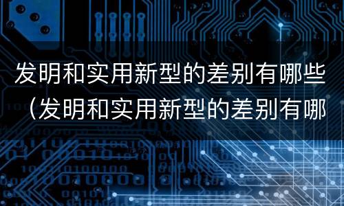 发明和实用新型的差别有哪些(发明和实用新型的差别有哪些英语)