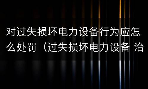 对过失损坏电力设备行为应怎么处罚（过失损坏电力设备 治安处罚）