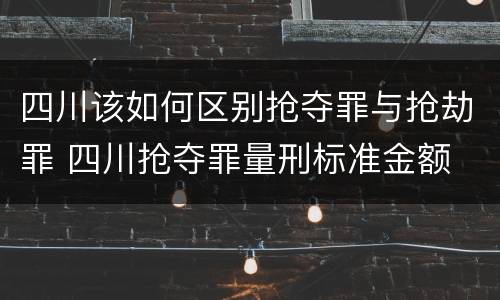 四川该如何区别抢夺罪与抢劫罪 四川抢夺罪量刑标准金额