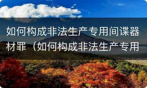 如何构成非法生产专用间谍器材罪（如何构成非法生产专用间谍器材罪量刑标准）