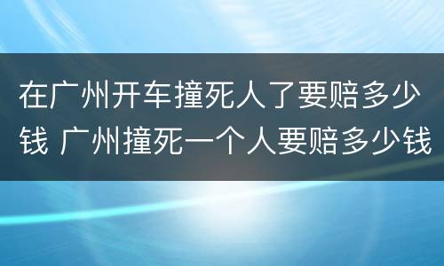 在广州开车撞死人了要赔多少钱 广州撞死一个人要赔多少钱