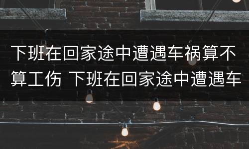 下班在回家途中遭遇车祸算不算工伤 下班在回家途中遭遇车祸算不算工伤事故