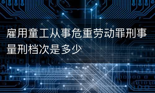 雇用童工从事危重劳动罪刑事量刑档次是多少