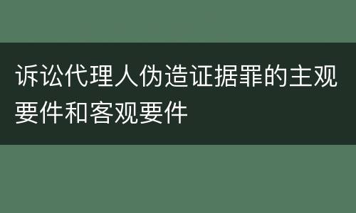 诉讼代理人伪造证据罪的主观要件和客观要件