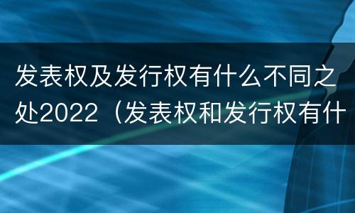 发表权及发行权有什么不同之处2022（发表权和发行权有什么区别）