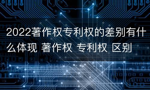 2022著作权专利权的差别有什么体现 著作权 专利权 区别
