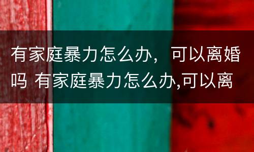有家庭暴力怎么办，可以离婚吗 有家庭暴力怎么办,可以离婚吗知乎